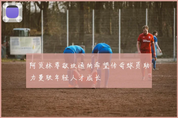 阿莫林尊敬坎通纳希望传奇球员助力曼联年轻人才成长