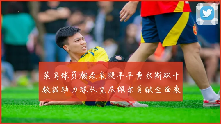 菜鸟球员瀚森表现平平费尔斯双十数据助力球队克尼佩尔贡献全面表现