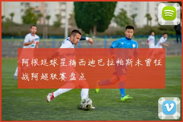 阿根廷球星梅西迪巴拉帕斯未曾征战阿超联赛盘点