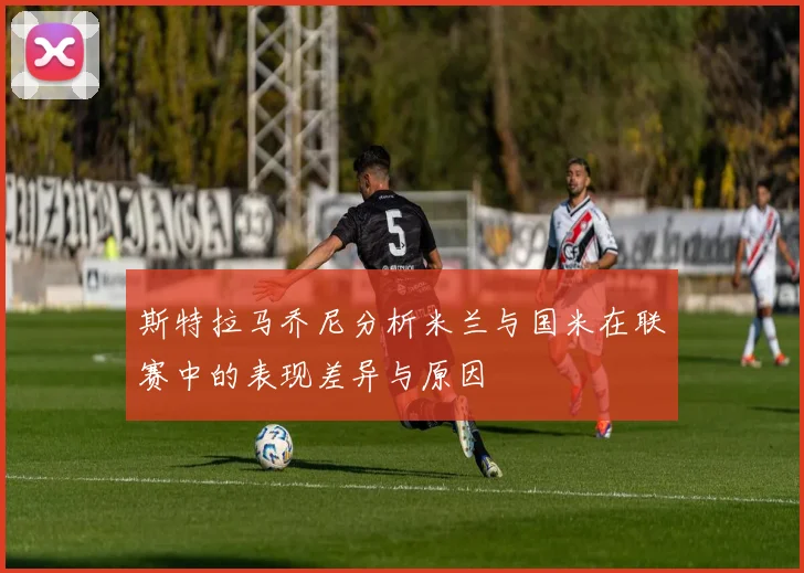 斯特拉马乔尼分析米兰与国米在联赛中的表现差异与原因