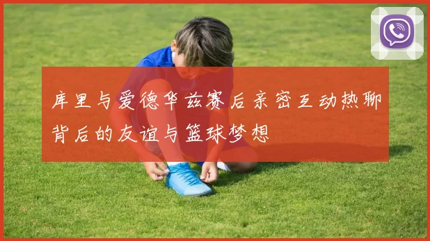 库里与爱德华兹赛后亲密互动热聊背后的友谊与篮球梦想