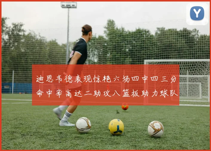 迪恩韦德表现惊艳六场四中四三分命中率高达二助攻八篮板助力球队胜利