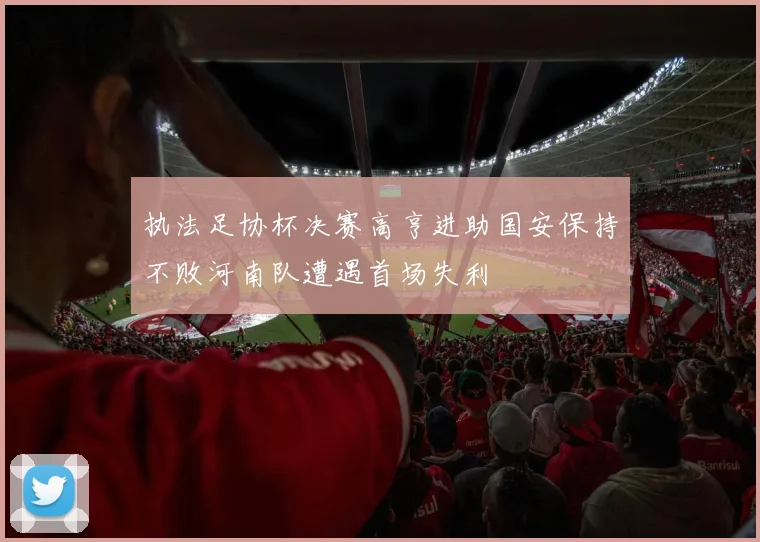 执法足协杯决赛高亨进助国安保持不败河南队遭遇首场失利