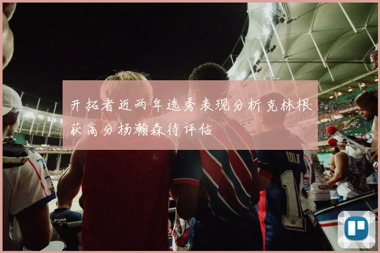 开拓者近两年选秀表现分析克林根获高分杨瀚森待评估