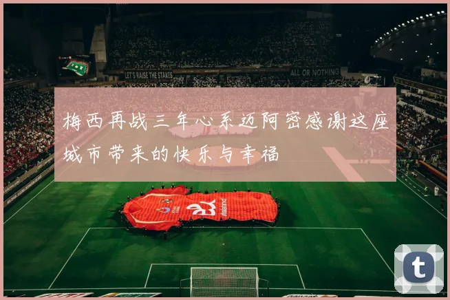 梅西再战三年心系迈阿密感谢这座城市带来的快乐与幸福