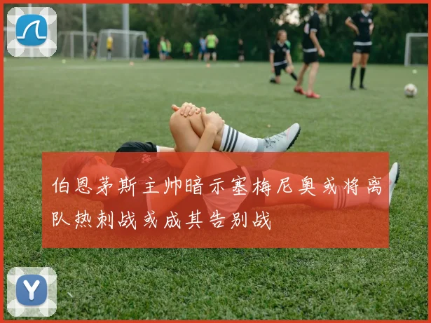 伯恩茅斯主帅暗示塞梅尼奥或将离队热刺战或成其告别战