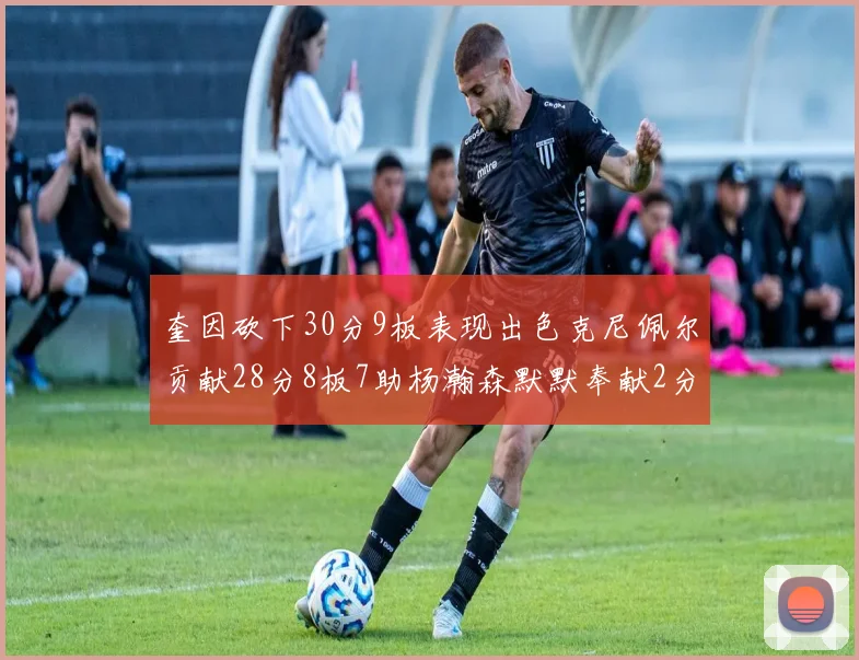 奎因砍下30分9板表现出色克尼佩尔贡献28分8板7助杨瀚森默默奉献2分2板1助