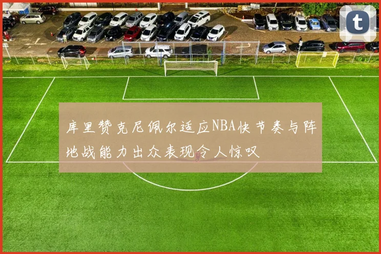 库里赞克尼佩尔适应NBA快节奏与阵地战能力出众表现令人惊叹