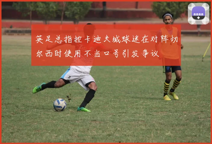 英足总指控卡迪夫城球迷在对阵切尔西时使用不当口号引发争议