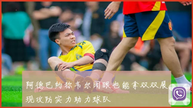 阿德巴约称韦尔闭眼也能拿双双展现攻防实力助力球队