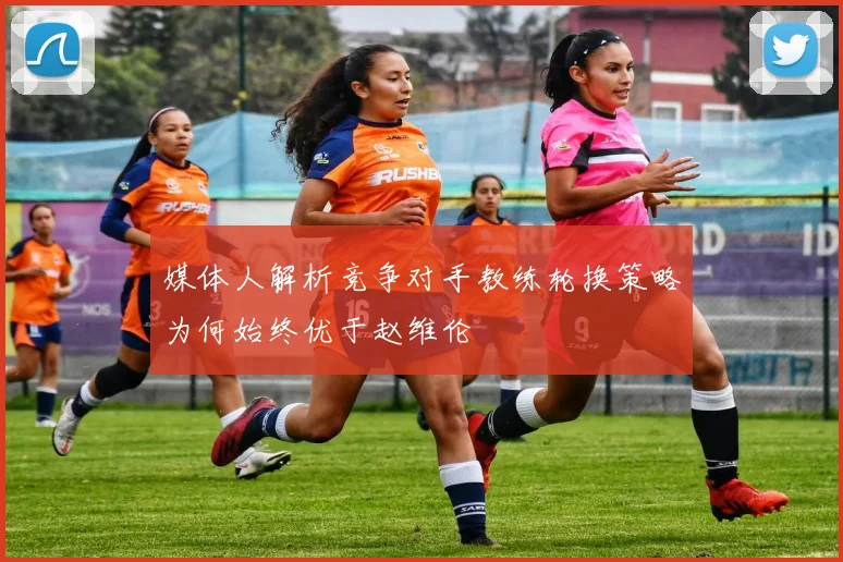 媒体人解析竞争对手教练轮换策略为何始终优于赵维伦