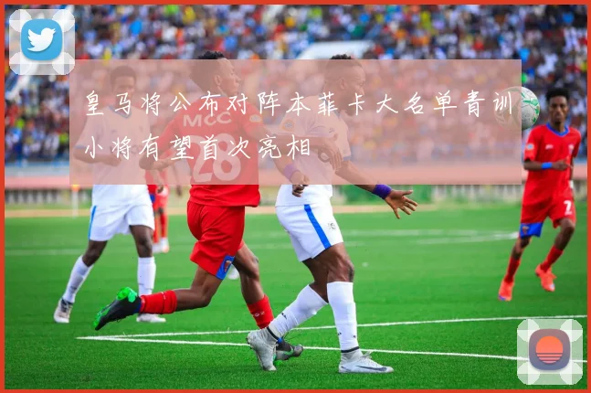 皇马将公布对阵本菲卡大名单青训小将有望首次亮相