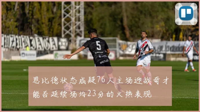 恩比德状态成疑76人主场迎战奇才能否延续场均23分的火热表现