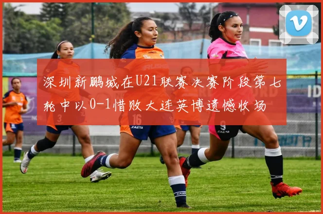 深圳新鹏城在U21联赛决赛阶段第七轮中以0-1惜败大连英博遗憾收场