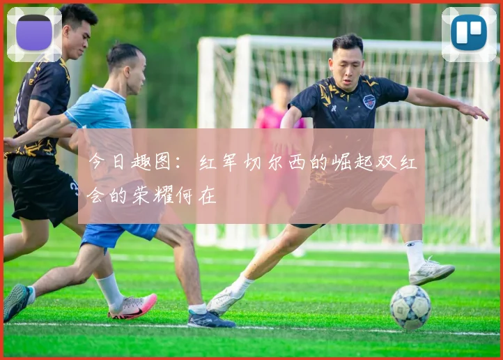 今日趣图：红军切尔西的崛起双红会的荣耀何在