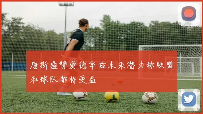 唐斯盛赞爱德华兹未来潜力称联盟和球队都将受益