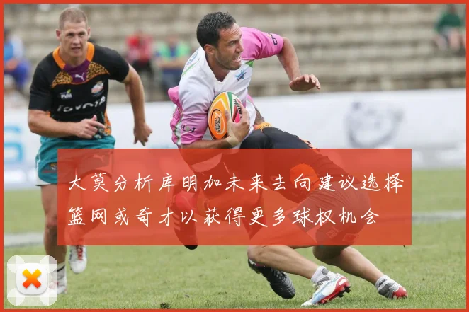 大莫分析库明加未来去向建议选择篮网或奇才以获得更多球权机会