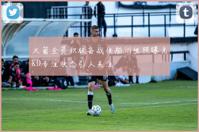 火箭全员积极备战快船训练照曝光KD专注状态引人关注