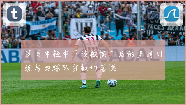 罗马年轻中卫谈被换下后的坚持训练与为球队贡献的喜悦