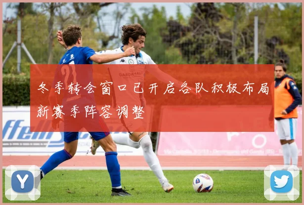 冬季转会窗口已开启各队积极布局新赛季阵容调整