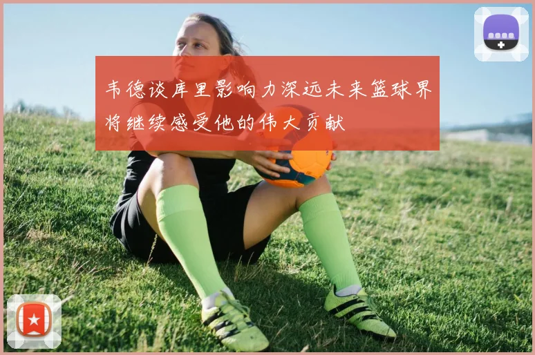韦德谈库里影响力深远未来篮球界将继续感受他的伟大贡献