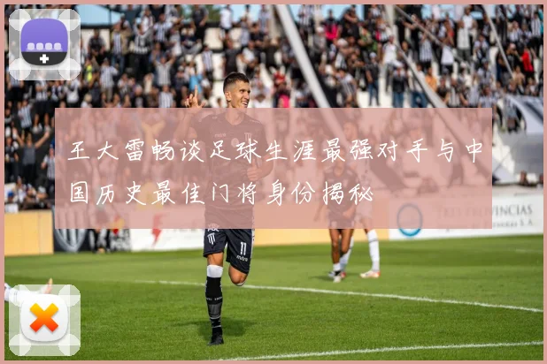 王大雷畅谈足球生涯最强对手与中国历史最佳门将身份揭秘