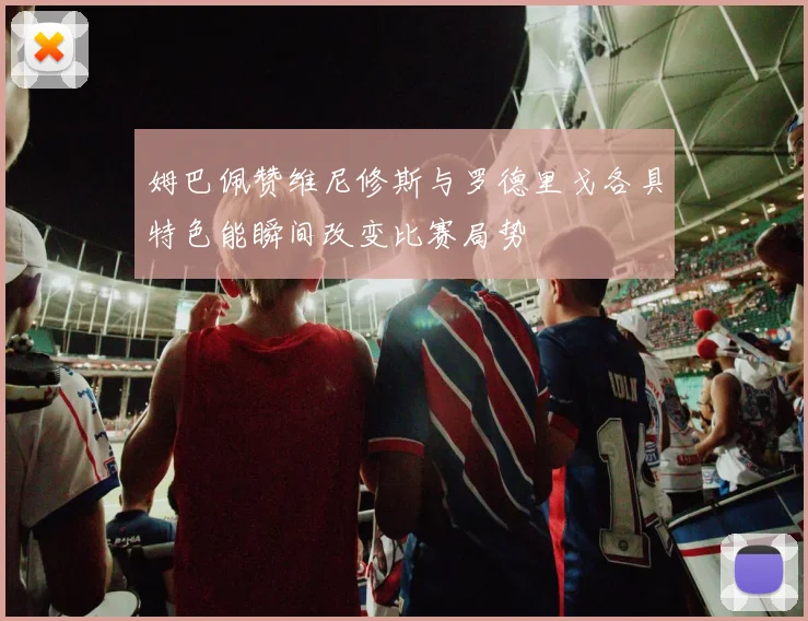 姆巴佩赞维尼修斯与罗德里戈各具特色能瞬间改变比赛局势