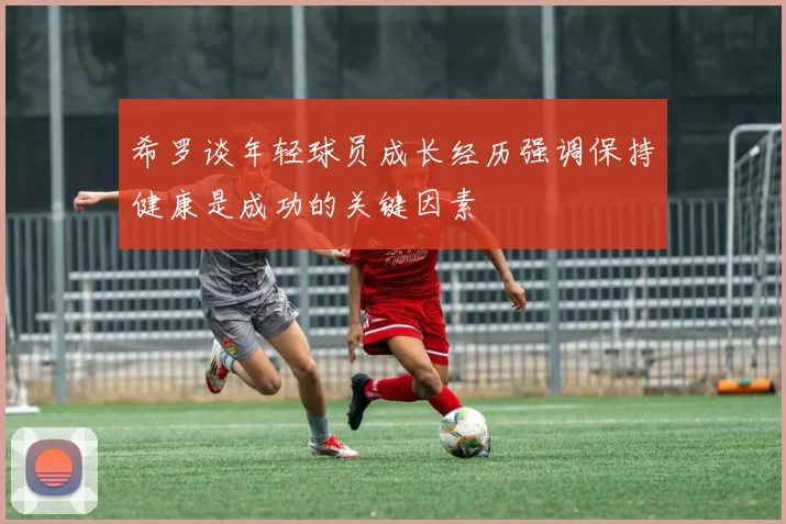 希罗谈年轻球员成长经历强调保持健康是成功的关键因素